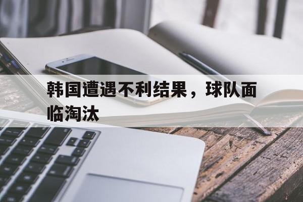 韩国遭遇不利结果，球队面临淘汰