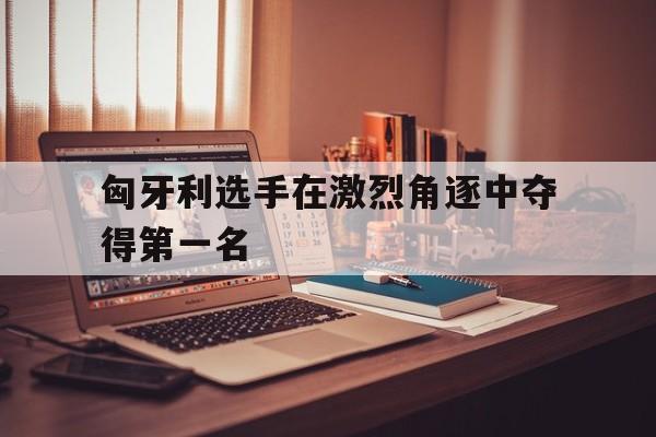 匈牙利选手在激烈角逐中夺得第一名
