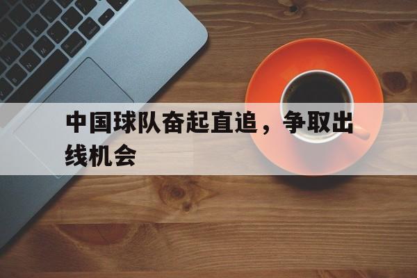 中国球队奋起直追，争取出线机会的简单介绍