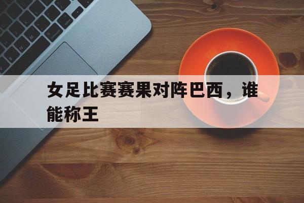 女足比赛赛果对阵巴西，谁能称王的简单介绍