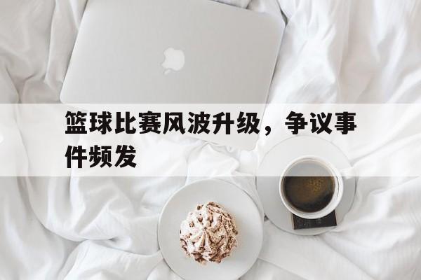 篮球比赛风波升级，争议事件频发的简单介绍