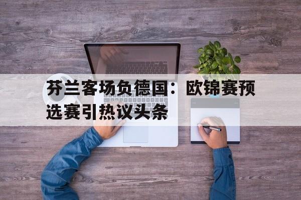 关于芬兰客场负德国：欧锦赛预选赛引热议头条的信息