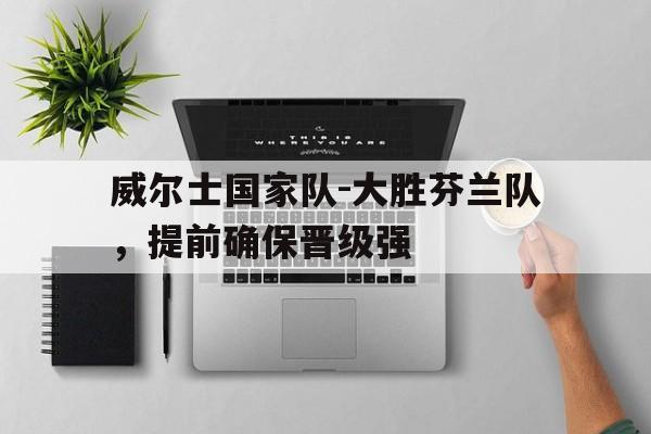 威尔士国家队-大胜芬兰队，提前确保晋级强的简单介绍