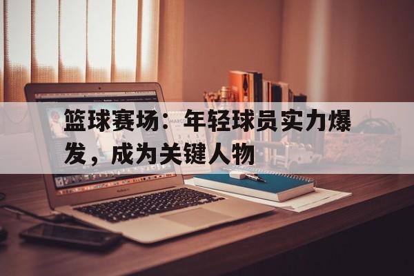篮球赛场：年轻球员实力爆发，成为关键人物的简单介绍
