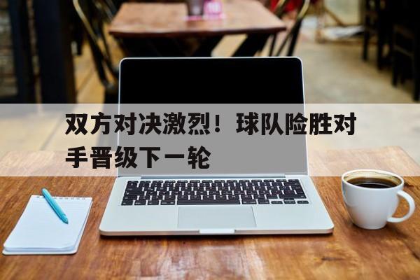 双方对决激烈！球队险胜对手晋级下一轮的简单介绍