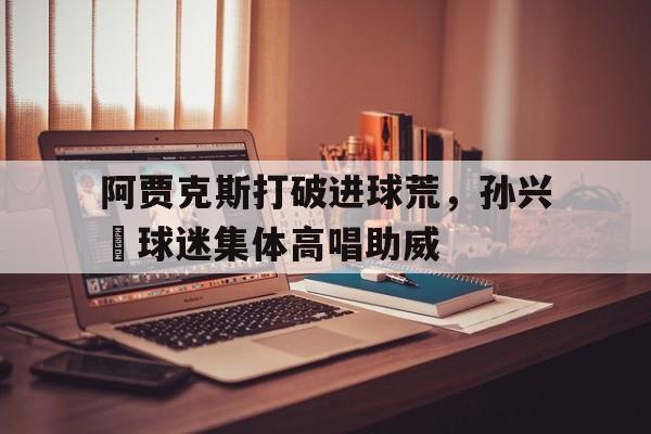 阿贾克斯打破进球荒，孙兴慜球迷集体高唱助威