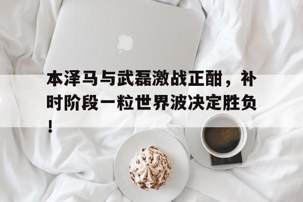 本泽马与武磊激战正酣，补时阶段一粒世界波决定胜负！